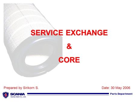 Scania Siam Co., Ltd. Parts Department SERVICE EXCHANGE &CORE Prepared by Sirikorn S.Date: 30 May 2006.