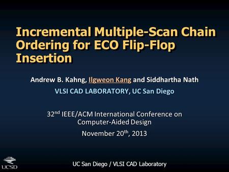 UC San Diego / VLSI CAD Laboratory Incremental Multiple-Scan Chain Ordering for ECO Flip-Flop Insertion Andrew B. Kahng, Ilgweon Kang and Siddhartha Nath.