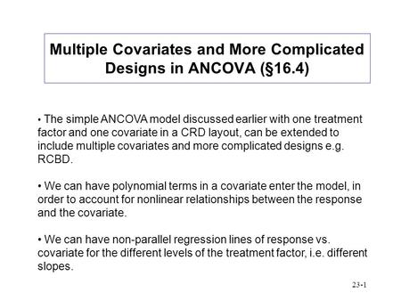 23-1 Multiple Covariates and More Complicated Designs in ANCOVA (§16.4) The simple ANCOVA model discussed earlier with one treatment factor and one covariate.