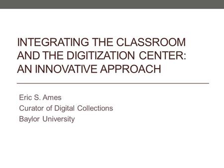 INTEGRATING THE CLASSROOM AND THE DIGITIZATION CENTER: AN INNOVATIVE APPROACH Eric S. Ames Curator of Digital Collections Baylor University.