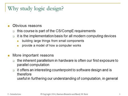 I - Introduction © Copyright 2004, Gaetano Borriello and Randy H. Katz 1 Why study logic design? Obvious reasons  this course is part of the CS/CompE.