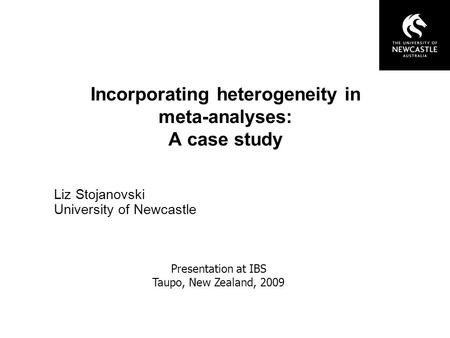 Incorporating heterogeneity in meta-analyses: A case study Liz Stojanovski University of Newcastle Presentation at IBS Taupo, New Zealand, 2009.