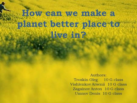 How can we make a planet better place to live in? Authors: Troskin Oleg 10 G class Vishlenkov Arsenii 10 G class Zagainov Anton 10 G class Umnov Denis.