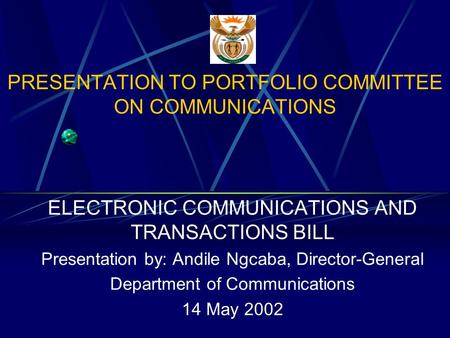 PRESENTATION TO PORTFOLIO COMMITTEE ON COMMUNICATIONS ELECTRONIC COMMUNICATIONS AND TRANSACTIONS BILL Presentation by: Andile Ngcaba, Director-General.