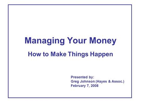 Managing Your Money How to Make Things Happen Presented by: Greg Johnson (Hayes & Assoc.) February 7, 2008.