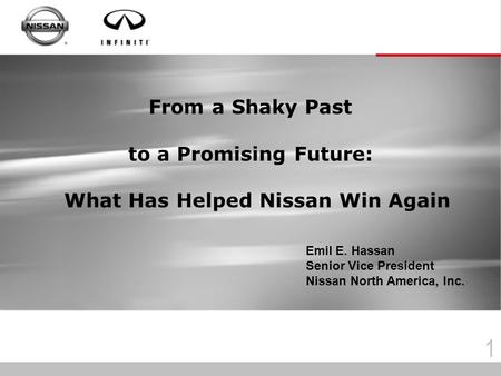 1 From a Shaky Past to a Promising Future: What Has Helped Nissan Win Again Emil E. Hassan Senior Vice President Nissan North America, Inc.