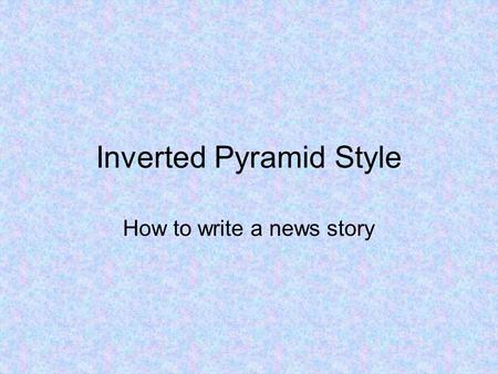 Inverted Pyramid Style How to write a news story.