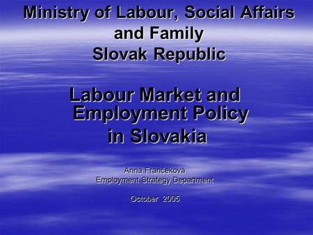 Ministry of Labour, Social Affairs and Family Slovak Republic Labour Market and Employment Policy in Slovakia in Slovakia Anna Frančeková Employment Strategy.