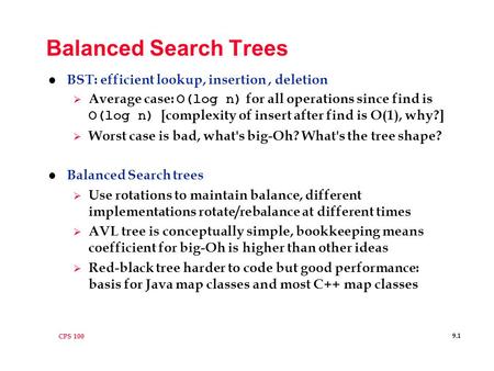 CPS 100 9.1 Balanced Search Trees l BST: efficient lookup, insertion, deletion  Average case: O(log n) for all operations since find is O(log n) [complexity.