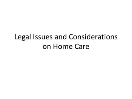 Legal Issues and Considerations on Home Care. Legalities of Home Care legal documents and formalities for completion – Done ASAP – Include the person/patient.