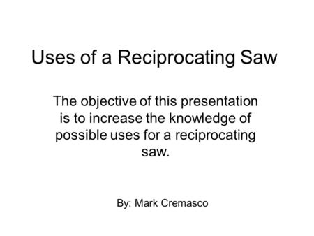 Uses of a Reciprocating Saw The objective of this presentation is to increase the knowledge of possible uses for a reciprocating saw. By: Mark Cremasco.