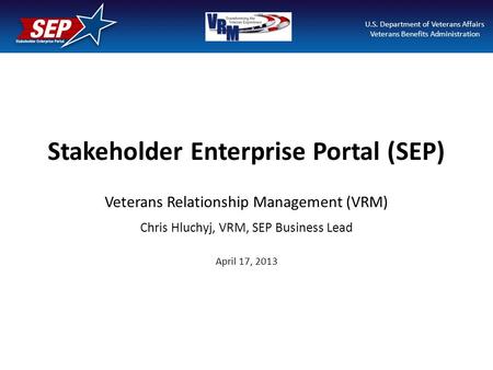 Stakeholder Enterprise Portal (SEP) Veterans Relationship Management (VRM) Chris Hluchyj, VRM, SEP Business Lead April 17, 2013 U.S. Department of Veterans.