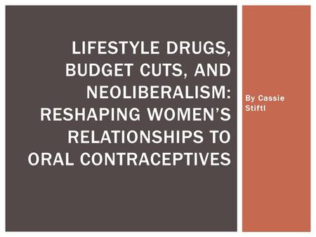 By Cassie Stiftl LIFESTYLE DRUGS, BUDGET CUTS, AND NEOLIBERALISM: RESHAPING WOMEN’S RELATIONSHIPS TO ORAL CONTRACEPTIVES.