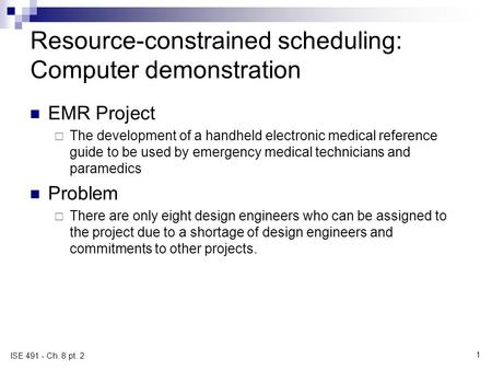 1 ISE 491 - Ch. 8 pt. 2 Resource-constrained scheduling: Computer demonstration EMR Project  The development of a handheld electronic medical reference.