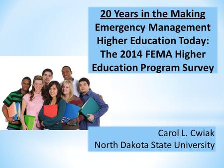 20 Years in the Making Emergency Management Higher Education Today: The 2014 FEMA Higher Education Program Survey Carol L. Cwiak North Dakota State University.