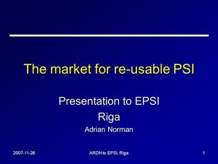 2007-11-26ARDN to EPSI, Riga1 The market for re-usable PSI Presentation to EPSI Riga Adrian Norman.