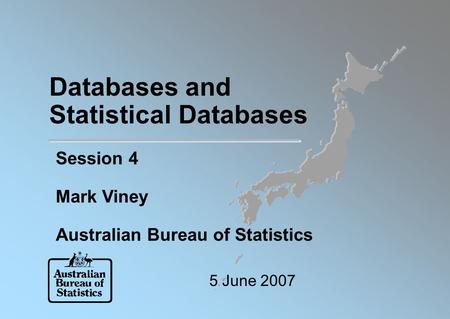 Databases and Statistical Databases Session 4 Mark Viney Australian Bureau of Statistics 5 June 2007.