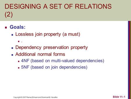 Copyright © 2007 Ramez Elmasri and Shamkant B. Navathe Slide 11- 1 DESIGNING A SET OF RELATIONS (2) Goals: Lossless join property (a must). Dependency.