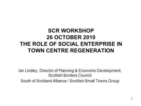 1 SCR WORKSHOP 26 OCTOBER 2010 THE ROLE OF SOCIAL ENTERPRISE IN TOWN CENTRE REGENERATION Ian Lindley, Director of Planning & Economic Development, Scottish.