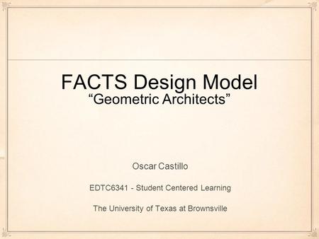 FACTS Design Model “Geometric Architects” Oscar Castillo EDTC6341 - Student Centered Learning The University of Texas at Brownsville.