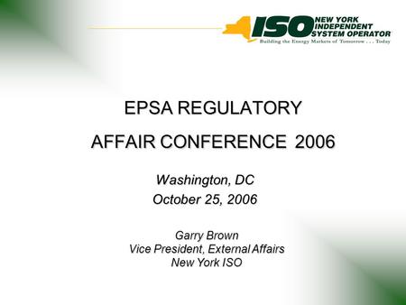 EPSA REGULATORY AFFAIR CONFERENCE 2006 Washington, DC October 25, 2006 Garry Brown Vice President, External Affairs New York ISO.