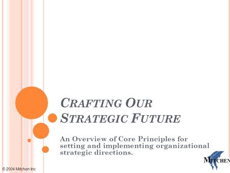 © 2004 Mitchen Inc M ITCHEN C RAFTING O UR S TRATEGIC F UTURE An Overview of Core Principles for setting and implementing organizational strategic directions.