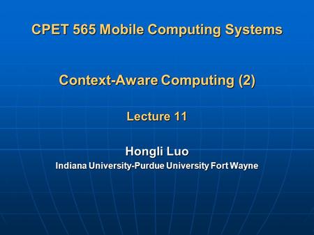 CPET 565 Mobile Computing Systems Context-Aware Computing (2) Lecture 11 Hongli Luo Indiana University-Purdue University Fort Wayne.