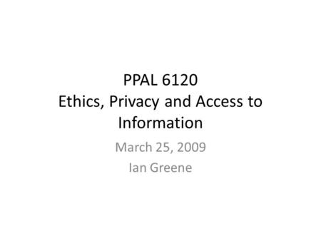 PPAL 6120 Ethics, Privacy and Access to Information March 25, 2009 Ian Greene.