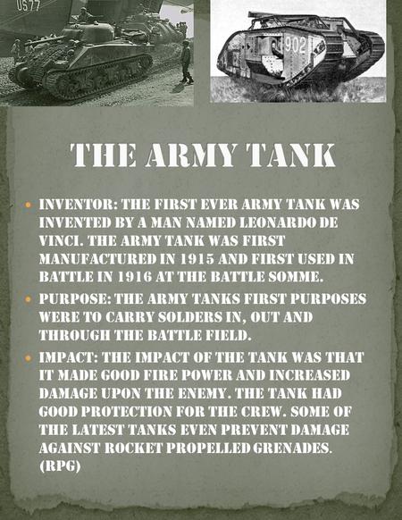 Inventor: The first ever army tank was invented by a man named Leonardo De Vinci. The army tank was first manufactured in 1915 and first used in battle.