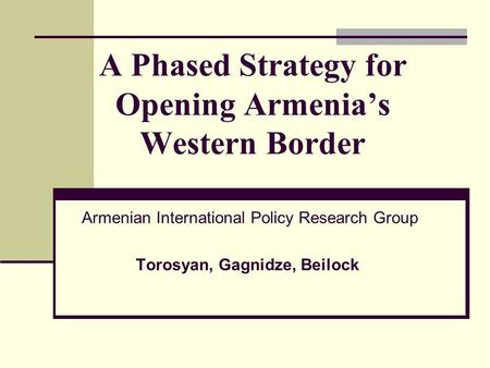 A Phased Strategy for Opening Armenia’s Western Border Armenian International Policy Research Group Torosyan, Gagnidze, Beilock.