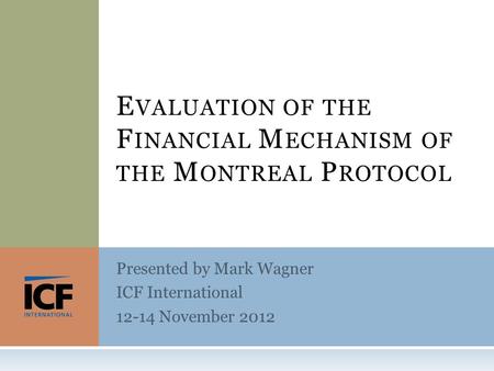 Presented by Mark Wagner ICF International 12-14 November 2012 E VALUATION OF THE F INANCIAL M ECHANISM OF THE M ONTREAL P ROTOCOL.