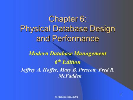 1 © Prentice Hall, 2002 Chapter 6: Physical Database Design and Performance Modern Database Management 6 th Edition Jeffrey A. Hoffer, Mary B. Prescott,