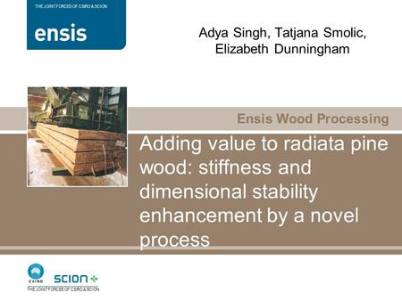 Ensis Wood Processing THE JOINT FORCES OF CSIRO & SCION Adding value to radiata pine wood: stiffness and dimensional stability enhancement by a novel process.