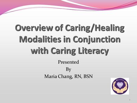 1 Overview of Caring/Healing Modalities in Conjunction with Caring Literacy Presented By Maria Chang, RN, BSN.