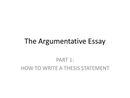 The Argumentative Essay PART 1: HOW TO WRITE A THESIS STATEMENT.