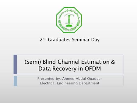 (Semi) Blind Channel Estimation & Data Recovery in OFDM Presented by: Ahmed Abdul Quadeer Electrical Engineering Department 2 nd Graduates Seminar Day.