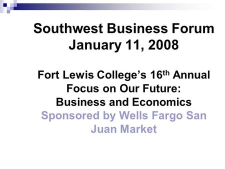 Southwest Business Forum January 11, 2008 Fort Lewis College’s 16 th Annual Focus on Our Future: Business and Economics Sponsored by Wells Fargo San Juan.