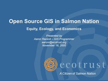 Open Source GIS in Salmon Nation Equity, Ecology, and Economics Presented by Aaron Racicot – GIS Programmer November 16, 2005 A Citizen.