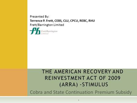 Cobra and State Continuation Premium Subsidy THE AMERICAN RECOVERY AND REINVESTMENT ACT OF 2009 (ARRA) -STIMULUS 1 Presented By: Terrence P. Frett, CEBS,