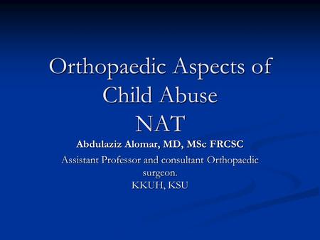 Orthopaedic Aspects of Child Abuse NAT Abdulaziz Alomar, MD, MSc FRCSC Assistant Professor and consultant Orthopaedic surgeon. KKUH, KSU.