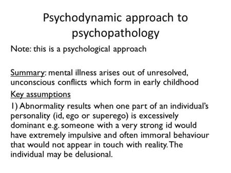 Psychodynamic approach to psychopathology Note: this is a psychological approach Summary: mental illness arises out of unresolved, unconscious conflicts.