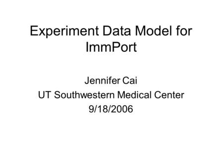 Experiment Data Model for ImmPort Jennifer Cai UT Southwestern Medical Center 9/18/2006.