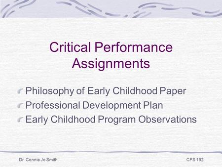 Dr. Connie Jo Smith CFS 192 Critical Performance Assignments Philosophy of Early Childhood Paper Professional Development Plan Early Childhood Program.