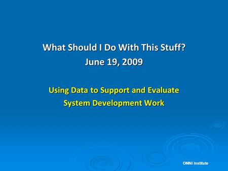 What Should I Do With This Stuff? June 19, 2009 Using Data to Support and Evaluate System Development Work OMNI Institute.