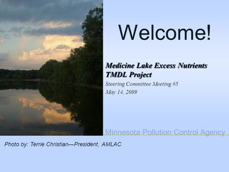 Minnesota Pollution Control Agency Welcome! Medicine Lake Excess Nutrients TMDL Project Steering Committee Meeting #5 May 14, 2009 Photo by: Terrie Christian—President,