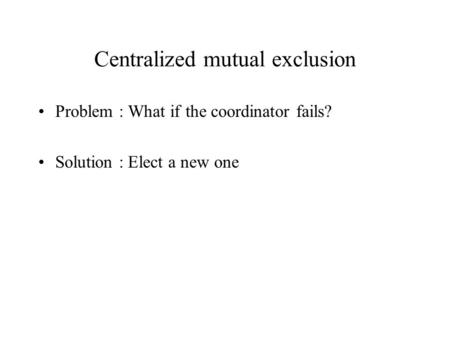 Centralized mutual exclusion Problem : What if the coordinator fails? Solution : Elect a new one.