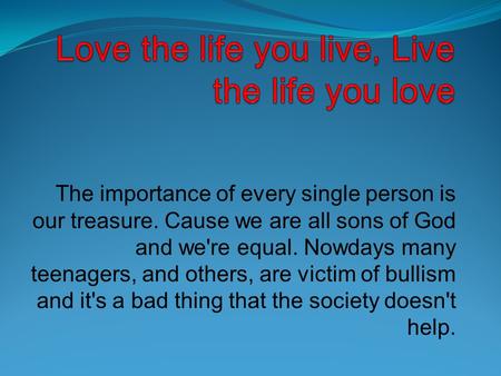 The importance of every single person is our treasure. Cause we are all sons of God and we're equal. Nowdays many teenagers, and others, are victim of.