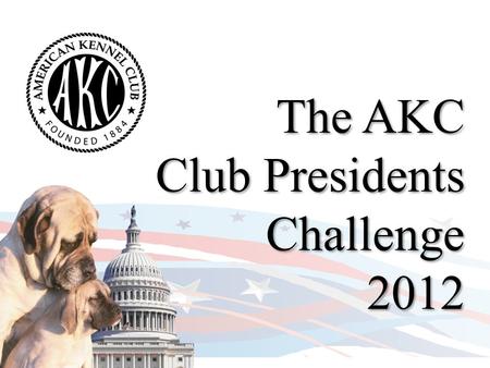 The AKC Club Presidents Challenge 2012. AKC Club Presidents Challenge Why a Challenge? The rights of responsible dog owners are under attack…from 2007.