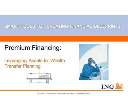 © 2014 ING North America Insurance Corporation. CN0109-14755-0117 Premium Financing: Leveraging Assets for Wealth Transfer Planning SMART TOOLS FOR CREATING.