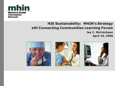 HIE Sustainability: MHIN’s Strategy eHi Connecting Communities Learning Forum Jay C. McCutcheon April 10, 2006.